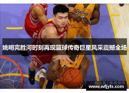 姚明完胜河时刻再现篮球传奇巨星风采震撼全场