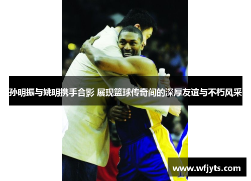 孙明振与姚明携手合影 展现篮球传奇间的深厚友谊与不朽风采