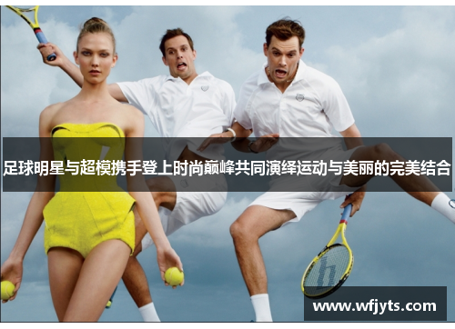 足球明星与超模携手登上时尚巅峰共同演绎运动与美丽的完美结合