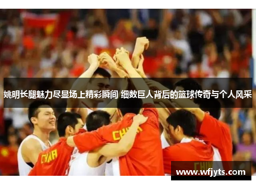 姚明长腿魅力尽显场上精彩瞬间 细数巨人背后的篮球传奇与个人风采