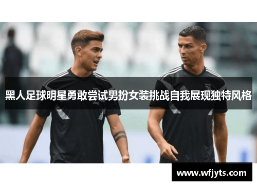 黑人足球明星勇敢尝试男扮女装挑战自我展现独特风格