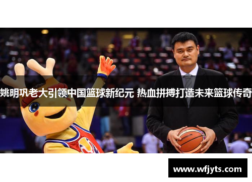 姚明巩老大引领中国篮球新纪元 热血拼搏打造未来篮球传奇