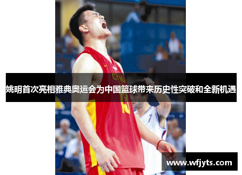 姚明首次亮相雅典奥运会为中国篮球带来历史性突破和全新机遇