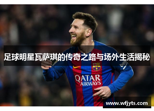 足球明星瓦萨琪的传奇之路与场外生活揭秘